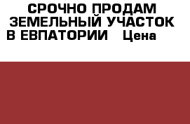 СРОЧНО ПРОДАМ ЗЕМЕЛЬНЫЙ УЧАСТОК В ЕВПАТОРИИ › Цена ­ 800 000 - Крым, Евпатория Недвижимость » Земельные участки продажа   . Крым,Евпатория